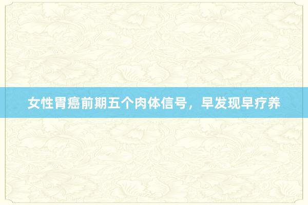 女性胃癌前期五个肉体信号，早发现早疗养
